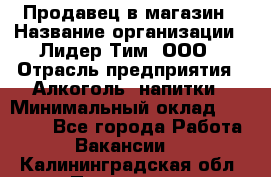 Продавец в магазин › Название организации ­ Лидер Тим, ООО › Отрасль предприятия ­ Алкоголь, напитки › Минимальный оклад ­ 20 000 - Все города Работа » Вакансии   . Калининградская обл.,Приморск г.